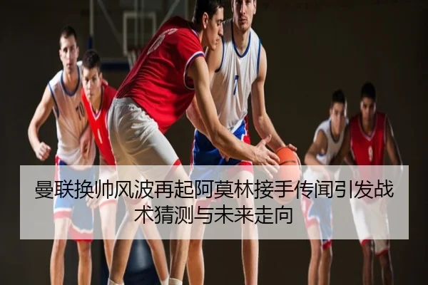 曼联换帅风波再起阿莫林接手传闻引发战术猜测与未来走向