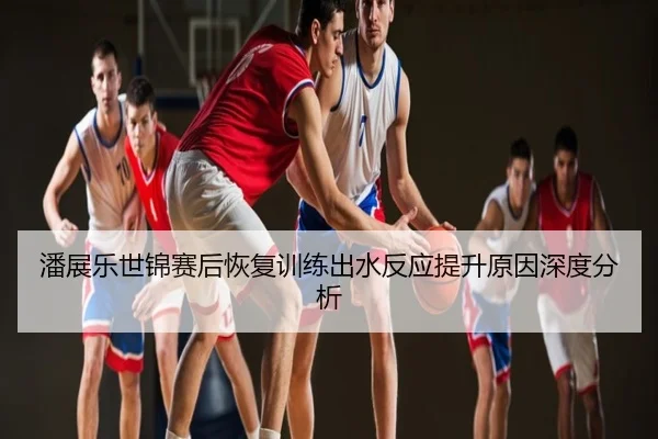 潘展乐世锦赛后恢复训练出水反应提升原因深度分析