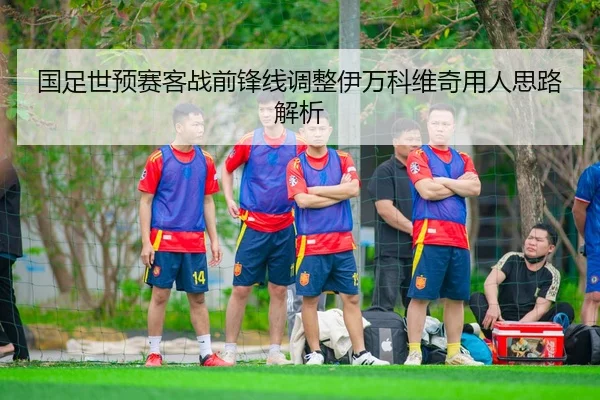 国足世预赛客战前锋线调整伊万科维奇用人思路解析