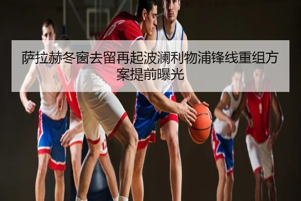 萨拉赫冬窗去留再起波澜利物浦锋线重组方案提前曝光