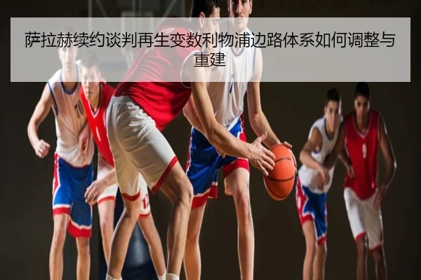 萨拉赫续约谈判再生变数利物浦边路体系如何调整与重建