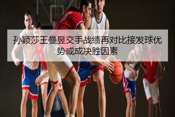孙颖莎王曼昱交手战绩再对比接发球优势或成决胜因素
